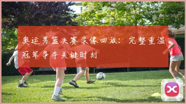 奥运男篮决赛录像回放：完整重温冠军争夺关键时刻