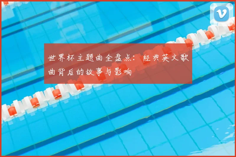 世界杯主题曲全盘点：经典英文歌曲背后的故事与影响