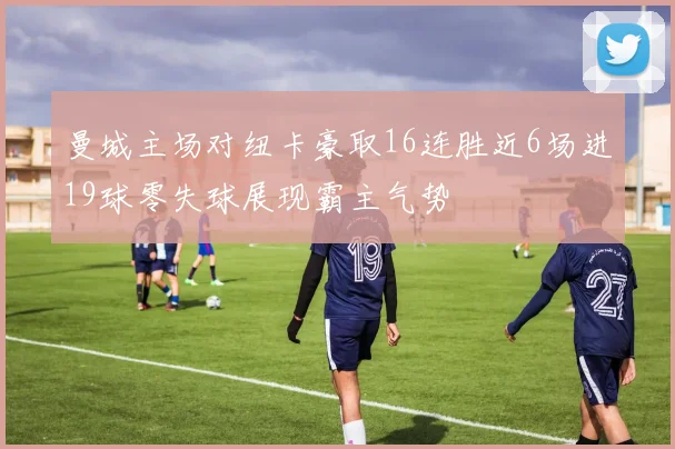 曼城主场对纽卡豪取16连胜近6场进19球零失球展现霸主气势
