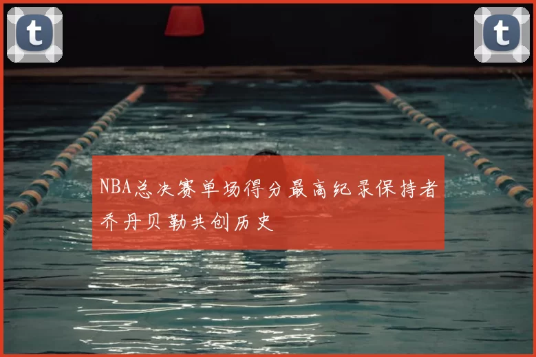 NBA总决赛单场得分最高纪录保持者乔丹贝勒共创历史