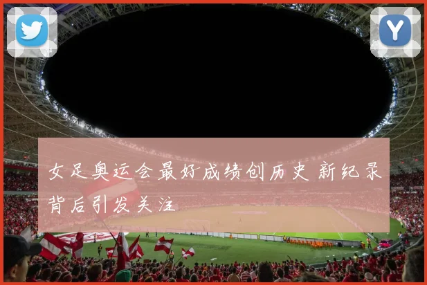 女足奥运会最好成绩创历史 新纪录背后引发关注
