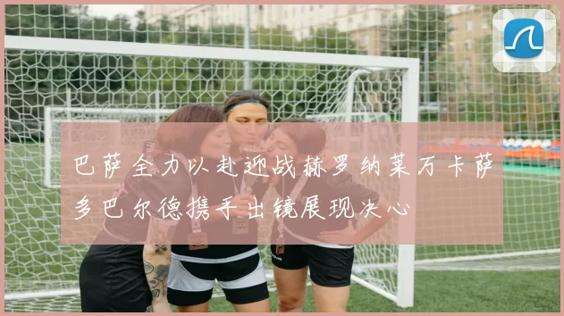 巴萨全力以赴迎战赫罗纳莱万卡萨多巴尔德携手出镜展现决心