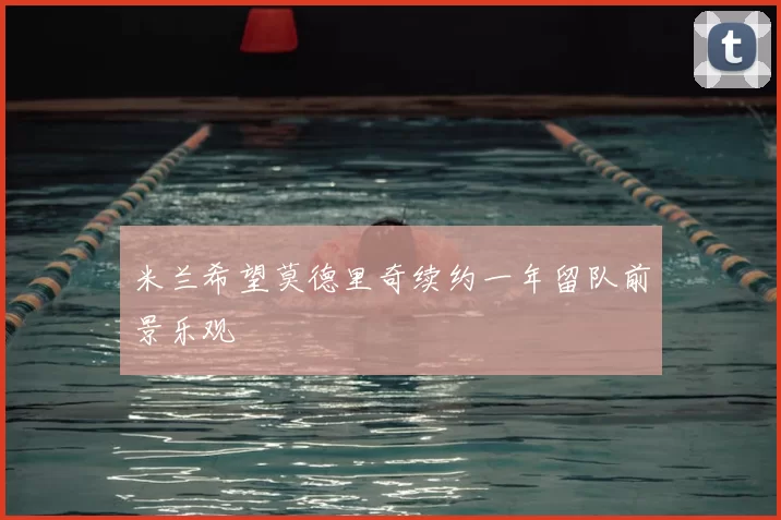 米兰希望莫德里奇续约一年留队前景乐观