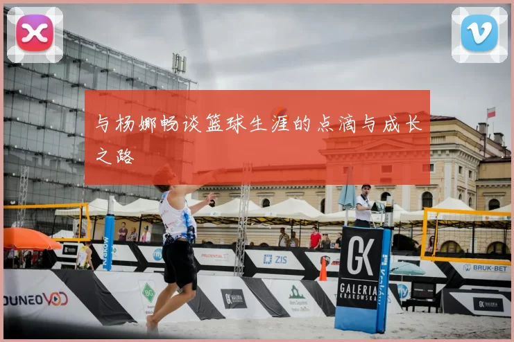 与杨娜畅谈篮球生涯的点滴与成长之路