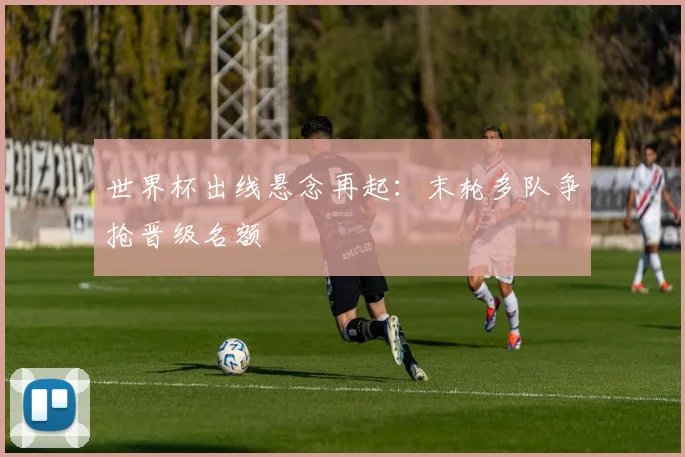 世界杯出线悬念再起：末轮多队争抢晋级名额