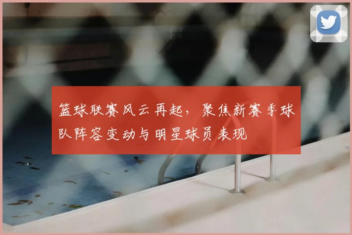 篮球联赛风云再起，聚焦新赛季球队阵容变动与明星球员表现