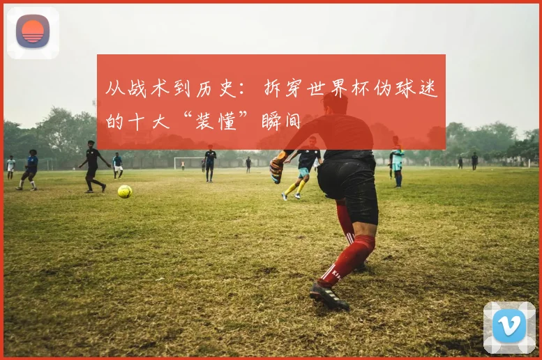 从战术到历史：拆穿世界杯伪球迷的十大“装懂”瞬间