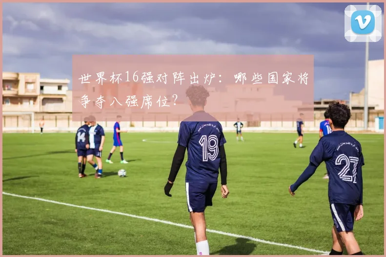 世界杯16强对阵出炉：哪些国家将争夺八强席位？