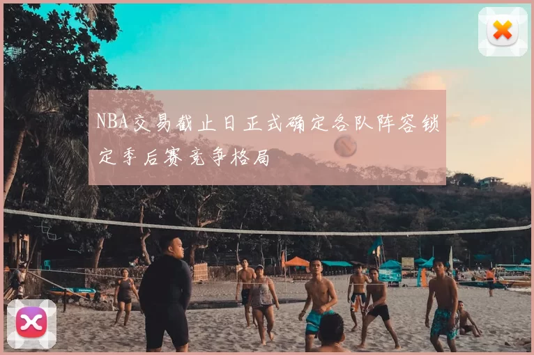 NBA交易截止日正式确定各队阵容锁定季后赛竞争格局