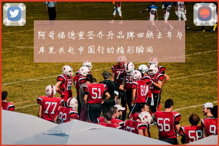 阿奇福德重签乔丹品牌回顾去年与库里共赴中国行的精彩瞬间