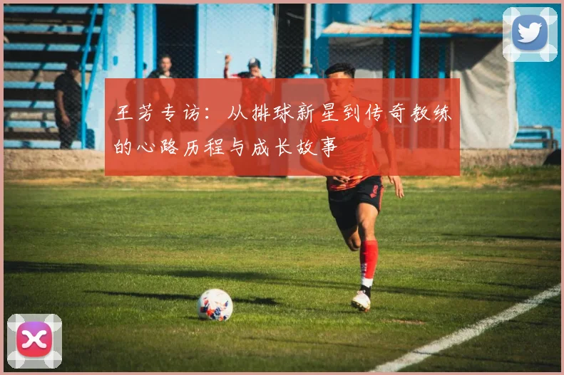 王芳专访：从排球新星到传奇教练的心路历程与成长故事