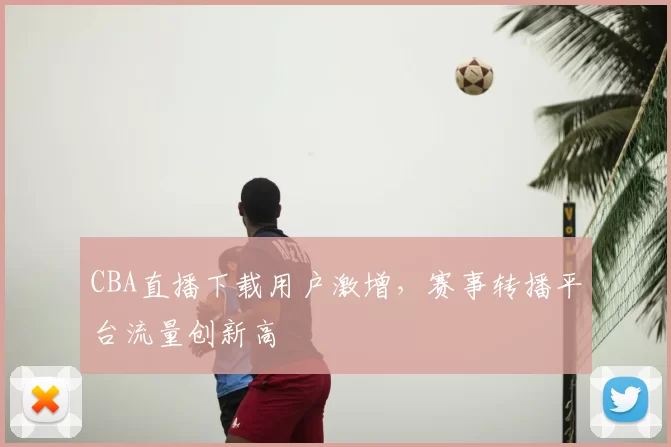 CBA直播下载用户激增，赛事转播平台流量创新高