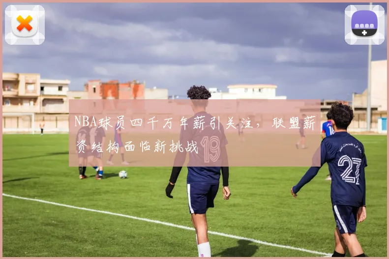 NBA球员四千万年薪引关注，联盟薪资结构面临新挑战