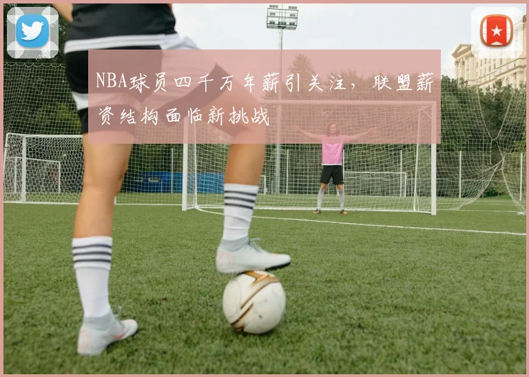 NBA球员四千万年薪引关注，联盟薪资结构面临新挑战