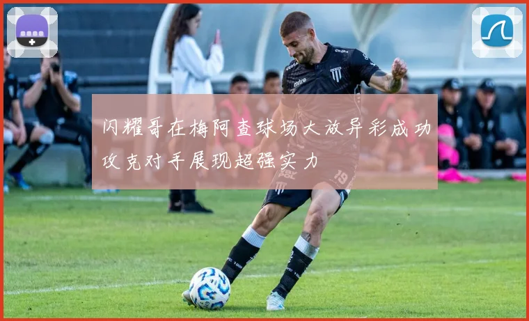 闪耀哥在梅阿查球场大放异彩成功攻克对手展现超强实力