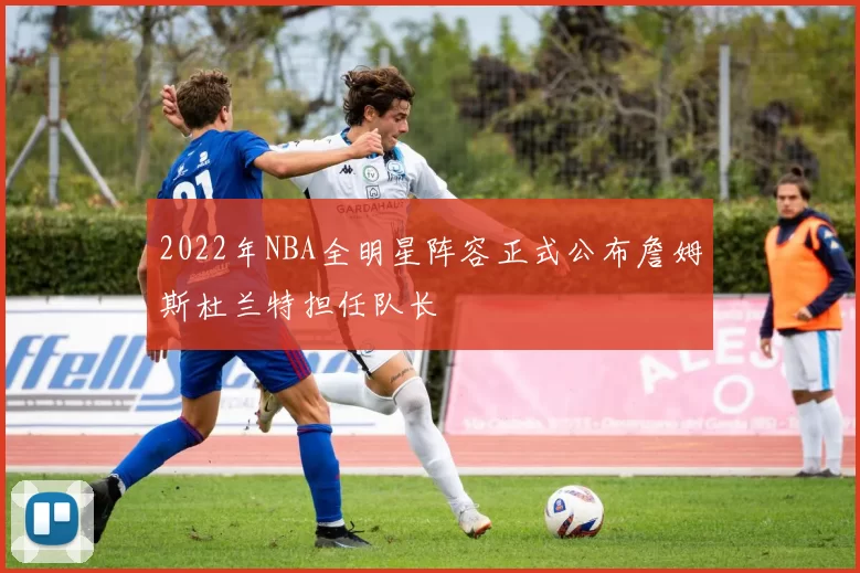 2022年NBA全明星阵容正式公布詹姆斯杜兰特担任队长