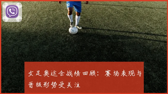 女足奥运会战绩回顾：赛场表现与晋级形势受关注