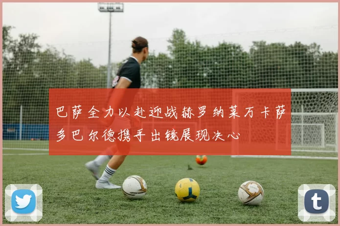 巴萨全力以赴迎战赫罗纳莱万卡萨多巴尔德携手出镜展现决心