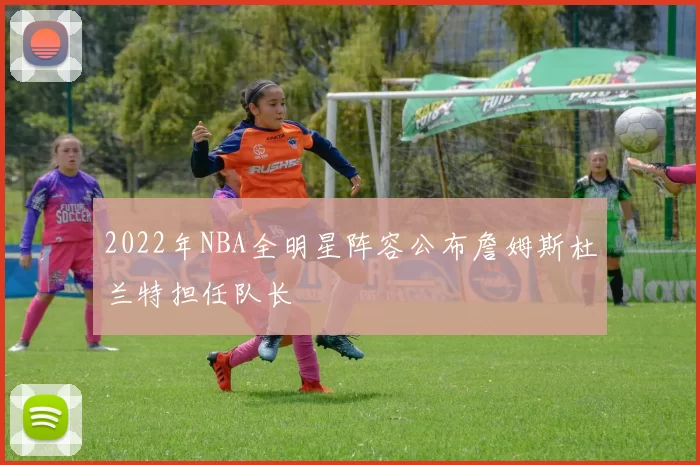 2022年NBA全明星阵容公布詹姆斯杜兰特担任队长
