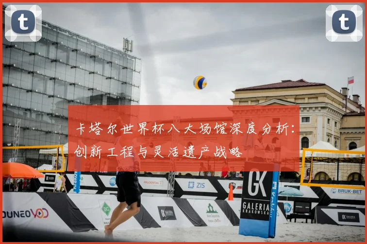 卡塔尔世界杯八大场馆深度分析：创新工程与灵活遗产战略