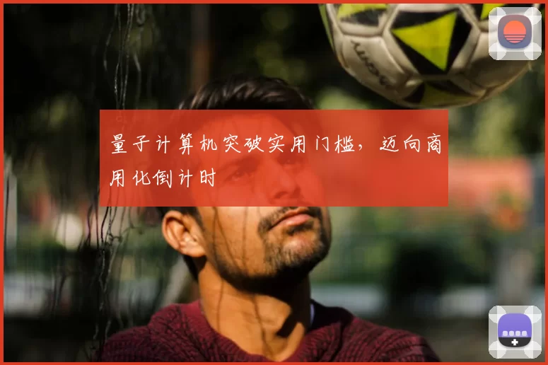 量子计算机突破实用门槛，迈向商用化倒计时