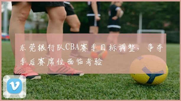 东莞银行队CBA赛季目标调整,争夺季后赛席位面临考验