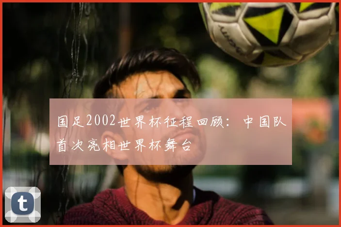 国足2002世界杯征程回顾：中国队首次亮相世界杯舞台