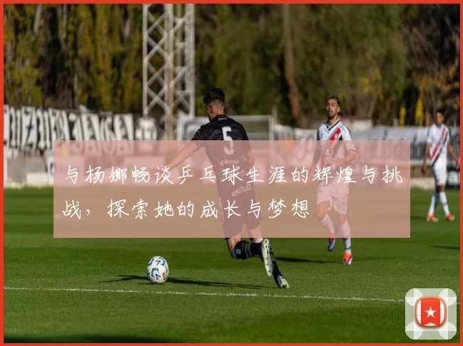 与杨娜畅谈乒乓球生涯的辉煌与挑战，探索她的成长与梦想
