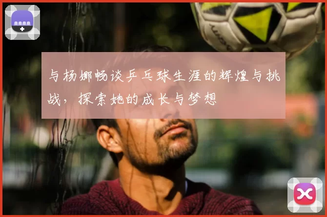 与杨娜畅谈乒乓球生涯的辉煌与挑战，探索她的成长与梦想
