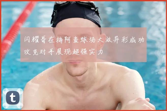 闪耀哥在梅阿查球场大放异彩成功攻克对手展现超强实力