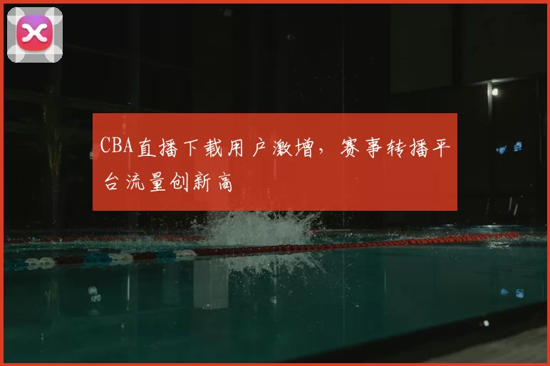 CBA直播下载用户激增，赛事转播平台流量创新高