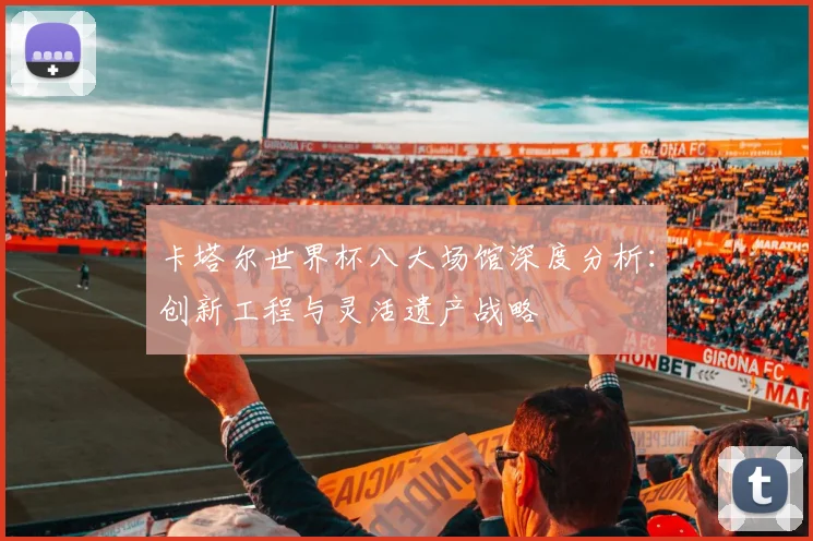 卡塔尔世界杯八大场馆深度分析：创新工程与灵活遗产战略