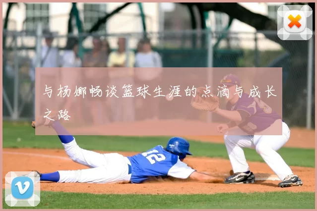 与杨娜畅谈篮球生涯的点滴与成长之路
