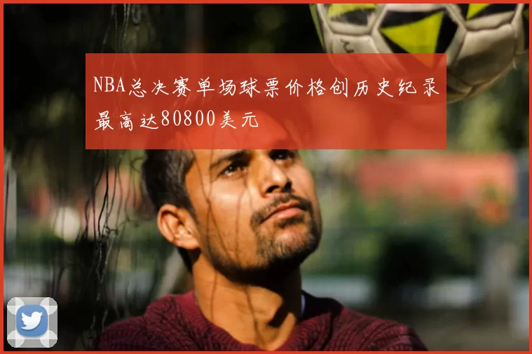 NBA总决赛单场球票价格创历史纪录最高达80800美元