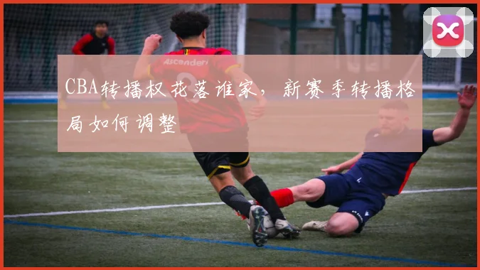 CBA转播权花落谁家，新赛季转播格局如何调整