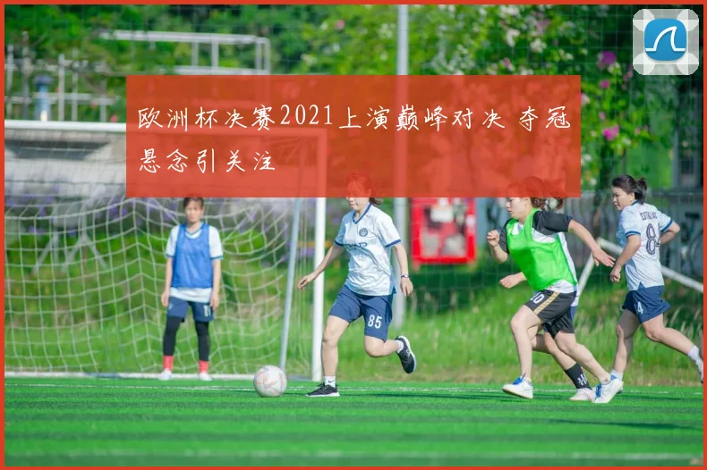 欧洲杯决赛2021上演巅峰对决 夺冠悬念引关注