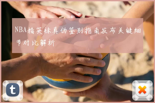 NBA精英袜真伪鉴别指南发布关键细节对比解析