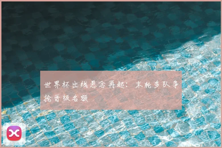 世界杯出线悬念再起:末轮多队争抢晋级名额
